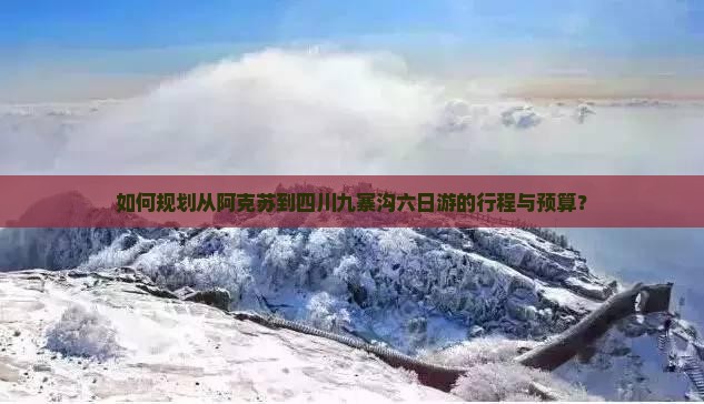 如何规划从阿克苏到四川九寨沟六日游的行程与预算？