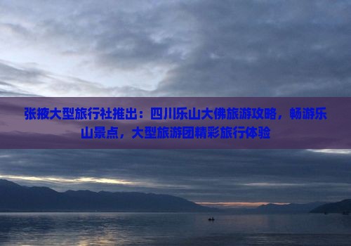 张掖大型旅行社推出：四川乐山大佛旅游攻略，畅游乐山景点，大型旅游团精彩旅行体验
