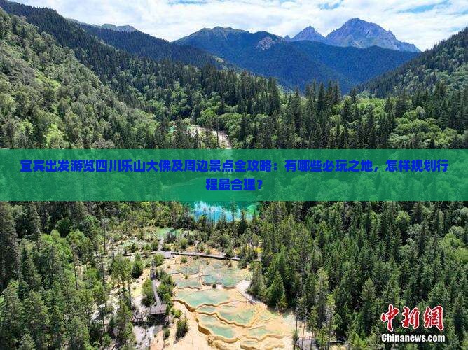 宜宾出发游览四川乐山大佛及周边景点全攻略：有哪些必玩之地，怎样规划行程最合理？