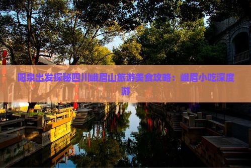 阳泉出发探秘四川峨眉山旅游美食攻略：峨眉小吃深度游