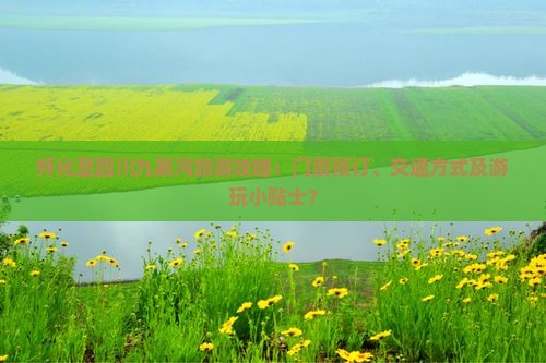 怀化至四川九寨沟旅游攻略：门票预订、交通方式及游玩小贴士？