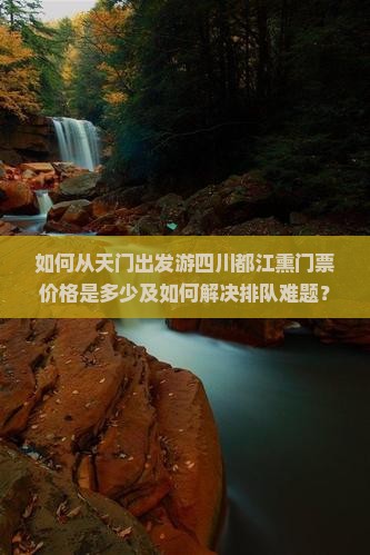 如何从天门出发游四川都江熏门票价格是多少及如何解决排队难题？