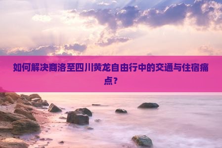 如何解决商洛至四川黄龙自由行中的交通与住宿痛点？