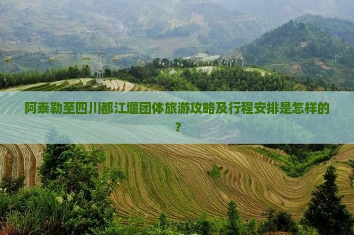 阿泰勒至四川都江堰团体旅游攻略及行程安排是怎样的？
