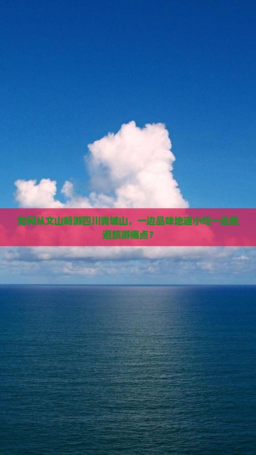 如何从文山畅游四川青城山，一边品味地道小吃一边规避旅游痛点？