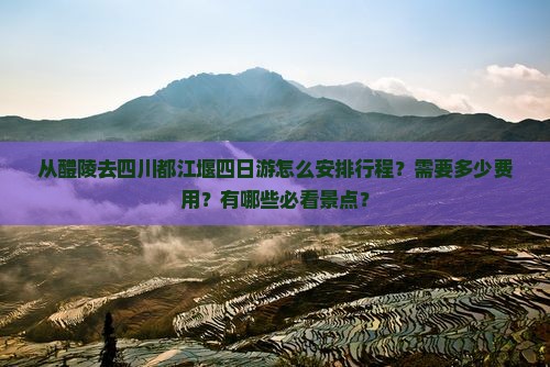 从醴陵去四川都江堰四日游怎么安排行程？需要多少费用？有哪些必看景点？