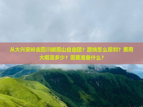 从大兴安岭去四川峨眉山自由团？路线怎么规划？费用大概是多少？需要准备什么？
