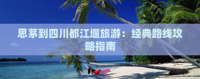 思茅到四川都江堰旅游：经典路线攻略指南