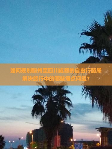 如何规划赣州至四川成都的自由行路犀解决旅行中的哪些痛点问题？