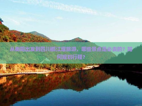 从衡阳出发到四川都江堰旅游，哪些景点是必去的？如何规划行程？