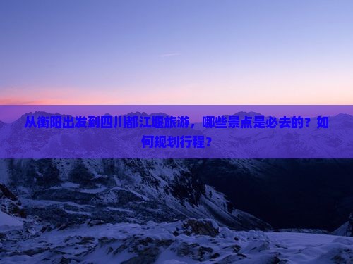 从衡阳出发到四川都江堰旅游，哪些景点是必去的？如何规划行程？