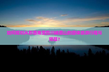 如何规划从黔西南至四川峨眉山的团体旅游行程与预算？