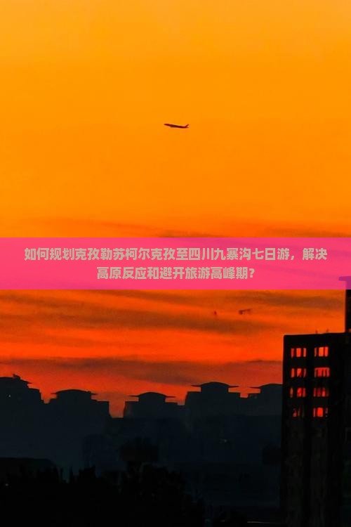 如何规划克孜勒苏柯尔克孜至四川九寨沟七日游，解决高原反应和避开旅游高峰期？