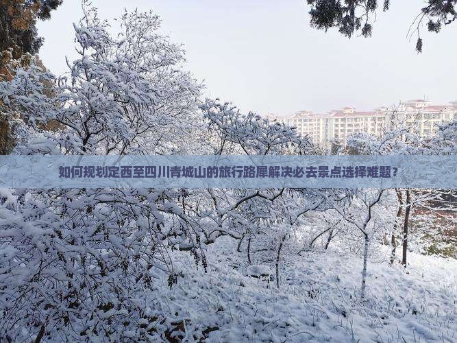 如何规划定西至四川青城山的旅行路犀解决必去景点选择难题？