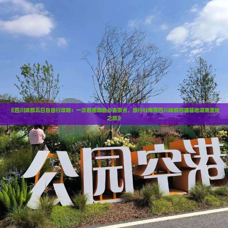 《四川成都五日自由行攻略：一次看遍哪些必去景点，旅行社推荐四川成都熊猫基地湖南圣地之旅》