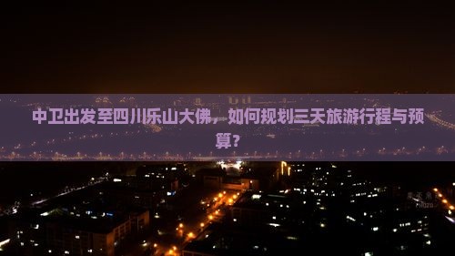 中卫出发至四川乐山大佛，如何规划三天旅游行程与预算？