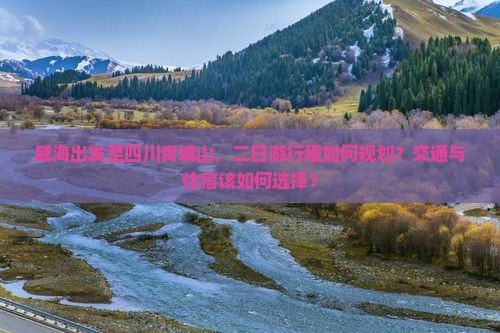 威海出发至四川青城山，二日游行程如何规划？交通与住宿该如何选择？
