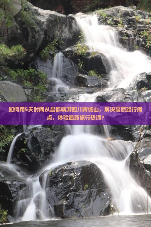 如何用5天时间从昌都畅游四川青城山，解决高原旅行痛点，体验最新旅行热词？