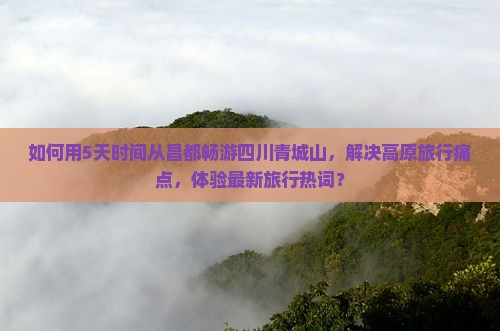 如何用5天时间从昌都畅游四川青城山，解决高原旅行痛点，体验最新旅行热词？