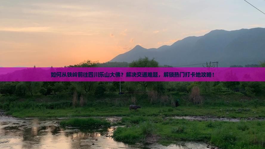 如何从铁岭前往四川乐山大佛？解决交通难题，解锁热门打卡地攻略！