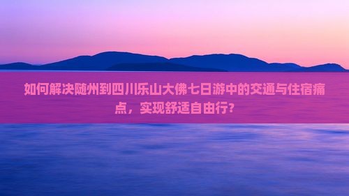 如何解决随州到四川乐山大佛七日游中的交通与住宿痛点，实现舒适自由行？