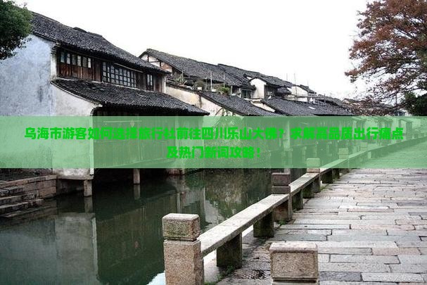 乌海市游客如何选择旅行社前往四川乐山大佛？求解高品质出行痛点及热门新词攻略！