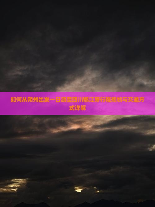 如何从朔州出发一日游至四川都江芽行程规划与交通方式详解