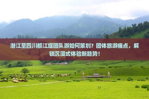 潜江至四川都江堰团队游如何策划？团体旅游痛点，解锁沉浸式体验新趋势！
