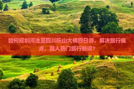 如何规划河池至四川乐山大佛四日游，解决旅行痛点，融入热门旅行新词？