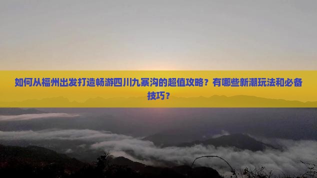 如何从福州出发打造畅游四川九寨沟的超值攻略？有哪些新潮玩法和必备技巧？
