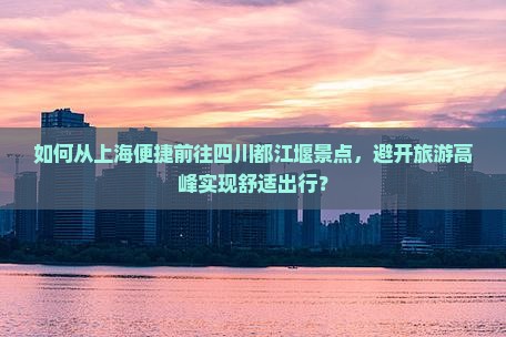 如何从上海便捷前往四川都江堰景点，避开旅游高峰实现舒适出行？