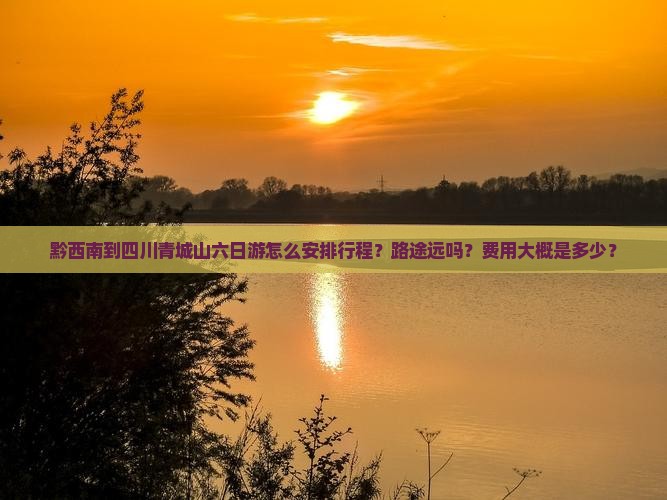 黔西南到四川青城山六日游怎么安排行程？路途远吗？费用大概是多少？
