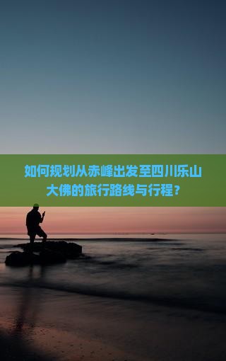 如何规划从赤峰出发至四川乐山大佛的旅行路线与行程？