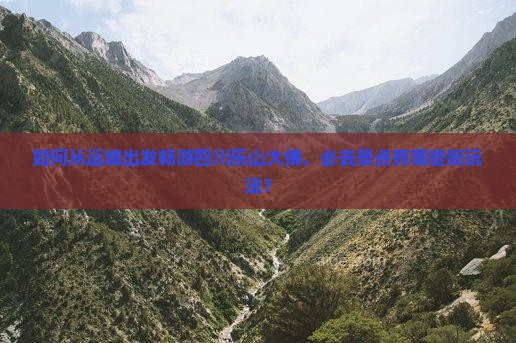 如何从运城出发畅游四川乐山大佛，必去景点有哪些新玩法？