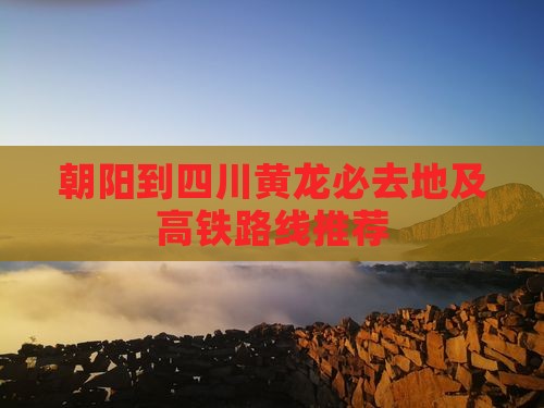 朝阳到四川黄龙必去地及高铁路线推荐
