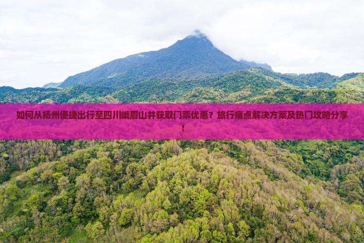 如何从扬州便捷出行至四川峨眉山并获取门票优惠？旅行痛点解决方案及热门攻略分享！