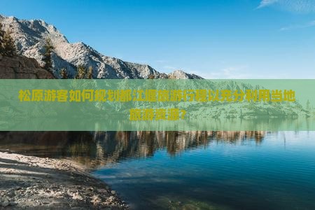 松原游客如何规划都江堰旅游行程以充分利用当地旅游资源？