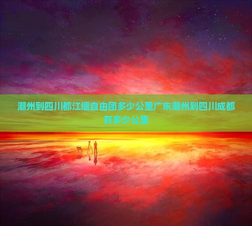 潮州到四川都江堰自由团多少公里广东潮州到四川成都有多少公里