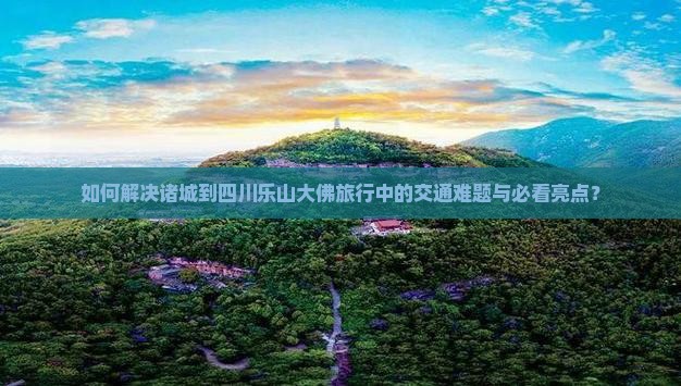 如何解决诸城到四川乐山大佛旅行中的交通难题与必看亮点？