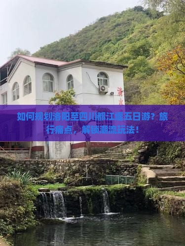 如何规划洛阳至四川都江堰五日游？旅行痛点，解锁潮流玩法！