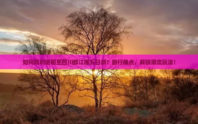 如何规划洛阳至四川都江堰五日游？旅行痛点，解锁潮流玩法！