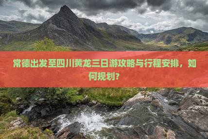 常德出发至四川黄龙三日游攻略与行程安排，如何规划？