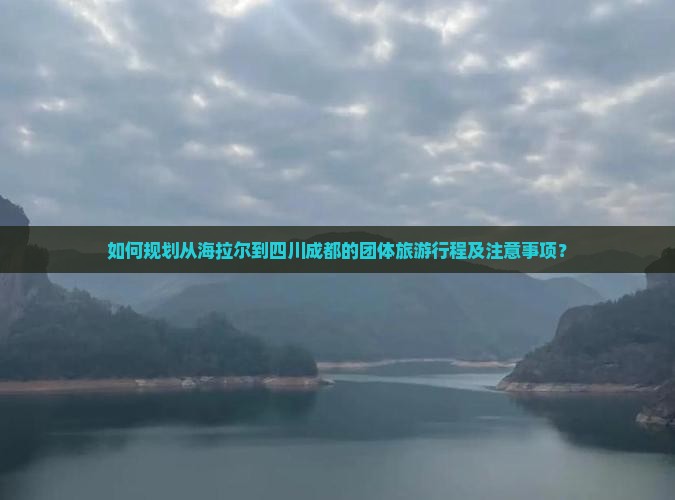 如何规划从海拉尔到四川成都的团体旅游行程及注意事项？