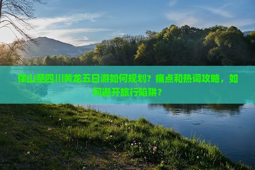 保山至四川黄龙五日游如何规划？痛点和热词攻略，如何避开旅行陷阱？