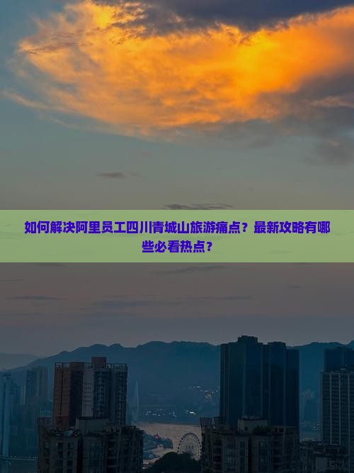 如何解决阿里员工四川青城山旅游痛点？最新攻略有哪些必看热点？