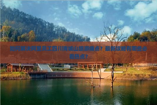 如何解决阿里员工四川青城山旅游痛点？最新攻略有哪些必看热点？