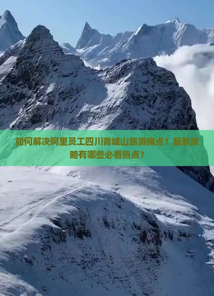 如何解决阿里员工四川青城山旅游痛点？最新攻略有哪些必看热点？