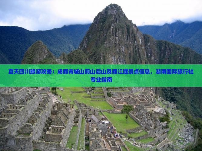 夏天四川旅游攻略：成都青城山前山后山及都江堰景点信息，湖南国际旅行社专业指南