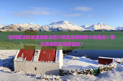如何解决防城港游客去四川黄龙旅游时的小吃痛点？哪些美食热词值得尝试？