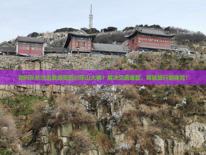 如何从长沙出发游览四川乐山大佛？解决交通难题，解锁旅行新体验！
